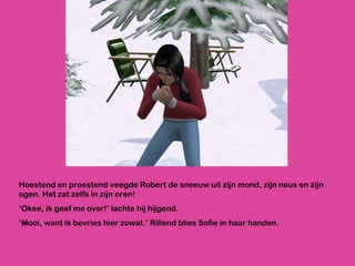 Hoestend en proestend veegde Robert de sneeuw uit zijn mond, zijn neus en zijn ogen. Het zat zelfs in zijn oren! ‘ Okee, ik geef me over!’ lachte hij hijgend.  ‘ Mooi, want ik bevries hier zowat.’ Rillend blies Sofie in haar handen. 