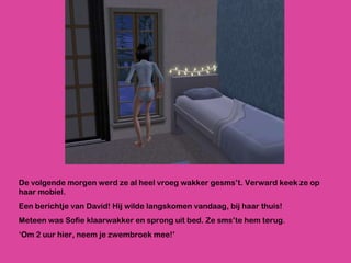De volgende morgen werd ze al heel vroeg wakker gesms’t. Verward keek ze op haar mobiel.  Een berichtje van David! Hij wilde langskomen vandaag, bij haar thuis! Meteen was Sofie klaarwakker en sprong uit bed. Ze sms’te hem terug.  ‘ Om 2 uur hier, neem je zwembroek mee!’ 