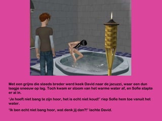 Met een grijns die steeds breder werd keek David naar de jacuzzi, waar een dun laagje sneeuw op lag. Toch kwam er stoom van het warme water af, en Sofie stapte er al in.  ‘ Je hoeft niet bang te zijn hoor, het is echt niet koud!’ riep Sofie hem toe vanuit het water. ‘ Ik ben echt niet bang hoor, wat denk jij dan?!’ lachte David.  