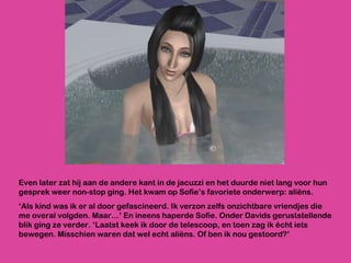 Even later zat hij aan de andere kant in de jacuzzi en het duurde niet lang voor hun gesprek weer non-stop ging. Het kwam op Sofie’s favoriete onderwerp: aliëns. ‘ Als kind was ik er al door gefascineerd. Ik verzon zelfs onzichtbare vriendjes die me overal volgden. Maar…’ En ineens haperde Sofie. Onder Davids geruststellende blik ging ze verder. ‘Laatst keek ik door de telescoop, en toen zag ik écht iets bewegen. Misschien waren dat wel echt aliëns. Of ben ik nou gestoord?’ 