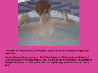‘ Ik durfde het aan niemand te vertellen,’ zuchtte Sofie en ze sloeg verlegen haar ogen neer. ‘ Je bent helemaal niet gestoord, Soof!’ riep David uit. ‘Dat moet je nooit denken! Aliëns zijn geen verzinsels. Het zou best kunnen dat ze echt bestaan. Wie geeft het bewijs dat het niet zo is? Ik geloof nooit dat wij de enige levensvorm in het heelal zijn.’ 