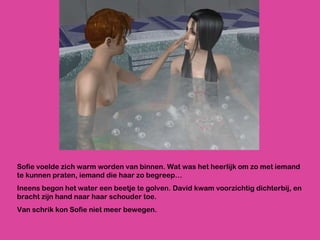 Sofie voelde zich warm worden van binnen. Wat was het heerlijk om zo met iemand te kunnen praten, iemand die haar zo begreep… Ineens begon het water een beetje te golven. David kwam voorzichtig dichterbij, en bracht zijn hand naar haar schouder toe. Van schrik kon Sofie niet meer bewegen.  