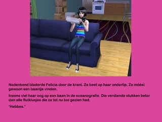 Nadenkend bladerde Felicia door de krant. Ze beet op haar onderlip. Ze móést gewoon een baantje vinden. Ineens viel haar oog op een baan in de oceanografie. Die verdiende stukken beter dan alle flutklusjes die ze tot nu toe gezien had. ‘ Hebbes.’ 