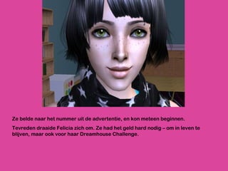 Ze belde naar het nummer uit de advertentie, en kon meteen beginnen.  Tevreden draaide Felicia zich om. Ze had het geld hard nodig – om in leven te blijven, maar ook voor haar Dreamhouse Challenge. 