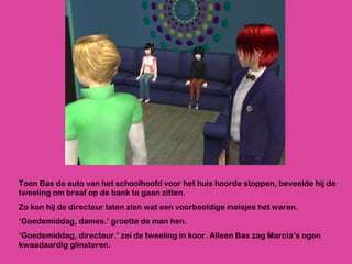 Toen Bas de auto van het schoolhoofd voor het huis hoorde stoppen, beveelde hij de tweeling om braaf op de bank te gaan zitten. Zo kon hij de directeur laten zien wat een voorbeeldige meisjes het waren. ‘ Goedemiddag, dames.’ groette de man hen. ‘ Goedemiddag, directeur.’ zei de tweeling in koor. Alleen Bas zag Marcia’s ogen kwaadaardig glinsteren. 