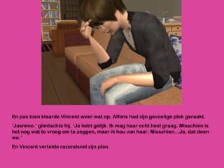 En pas toen klaarde Vincent weer wat op. Alfons had zijn gevoelige plek geraakt. ‘ Jasmine.’ glimlachte hij. ‘Je hebt gelijk. Ik mag haar echt heel graag. Misschien is het nog wat te vroeg om te zeggen, maar ik hou van haar. Misschien…Ja, dat doen we.’ En Vincent vertelde razendsnel zijn plan. 