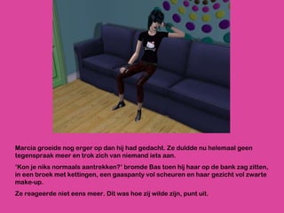 Marcia groeide nog erger op dan hij had gedacht. Ze duldde nu helemaal geen tegenspraak meer en trok zich van niemand iets aan. ‘ Kon je niks normaals aantrekken?’ bromde Bas toen hij haar op de bank zag zitten, in een broek met kettingen, een gaaspanty vol scheuren en haar gezicht vol zwarte make-up.  Ze reageerde niet eens meer. Dit was hoe zij wilde zijn, punt uit.  
