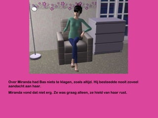Over Miranda had Bas niets te klagen, zoals altijd. Hij besteedde nooit zoveel aandacht aan haar. Miranda vond dat niet erg. Ze was graag alleen, ze hield van haar rust. 