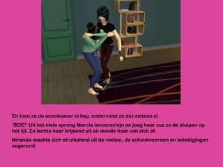 En toen ze de woonkamer in liep, ondervond ze dat meteen al.  ‘ BOE!’ Uit het niets sprong Marcia tevoorschijn en joeg haar zus zo de stuipen op het lijf. Ze lachte haar krijsend uit en duwde haar van zich af.  Miranda maakte zich struikelend uit de voeten, de scheldwoorden en beledigingen negerend. 