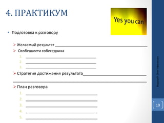 4. ПРАКТИКУМ Подготовка к разговору Желаемый результат _____________________________________________ Особенности собеседника _______________________________________ _______________________________________ _______________________________________ Стратегия достижения результата____________________________ ___________________________________________________________ План разговора ___________________________________ ___________________________________ ___________________________________ ___________________________________ ___________________________________ Ведущий: Олег Афанасьев 