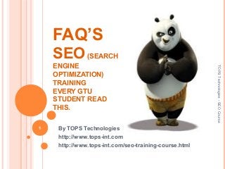 FAQ’S
SEO (SEARCH 
ENGINE 
OPTIMIZATION)
TRAINING
EVERY GTU 
STUDENT READ 
THIS.
By TOPS Technologies
http://www.tops-int.com
http://www.tops-int.com/seo-training-course.html
1
TOPSTechnologies-SEOCourse
 