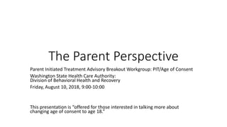 The Parent Perspective
Parent Initiated Treatment Advisory Breakout Workgroup: PIT/Age of Consent
Washington State Health Care Authority:
Division of Behavioral Health and Recovery
Friday, August 10, 2018, 9:00-10:00
This presentation is “offered for those interested in talking more about
changing age of consent to age 18.”
 