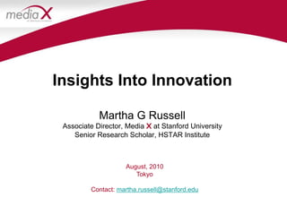 Insights Into InnovationMartha G RussellAssociate Director, Media X at Stanford UniversitySenior Research Scholar, HSTAR Institute August, 2010 Tokyo Contact: martha.russell@stanford.edu 