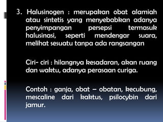 3. Halusinogen : merupakan obat alamiah
atau sintetis yang menyebabkan adanya
penyimpangan persepsi termasuk
halusinasi, seperti mendengar suara,
melihat sesuatu tanpa ada rangsangan
Ciri- ciri : hilangnya kesadaran, akan ruang
dan waktu, adanya perasaan curiga.
Contoh : ganja, obat – obatan, kecubung,
mescaline dari kaktus, psilocybin dari
jamur.
 