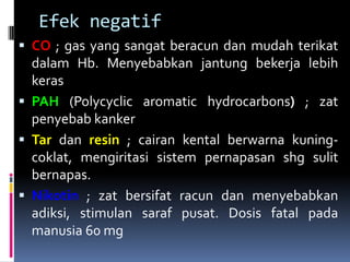 Efek negatif
 CO ; gas yang sangat beracun dan mudah terikat
dalam Hb. Menyebabkan jantung bekerja lebih
keras
 PAH (Polycyclic aromatic hydrocarbons) ; zat
penyebab kanker
 Tar dan resin ; cairan kental berwarna kuning-
coklat, mengiritasi sistem pernapasan shg sulit
bernapas.
 Nikotin ; zat bersifat racun dan menyebabkan
adiksi, stimulan saraf pusat. Dosis fatal pada
manusia 60 mg
 