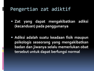 Pengertian zat adiktif
 Zat yang dapat mengakibatkan adiksi
(kecanduan) pada penggunanya
 Adiksi adalah suatu keadaan fisik maupun
psikologis seseorang yang mengakibatkan
badan dan jiwanya selalu memerlukan obat
tersebut untuk dapat berfungsi normal
 