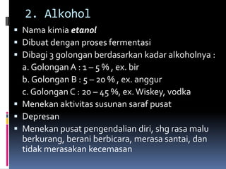 2. Alkohol
 Nama kimia etanol
 Dibuat dengan proses fermentasi
 Dibagi 3 golongan berdasarkan kadar alkoholnya :
a. Golongan A : 1 – 5 % , ex. bir
b. Golongan B : 5 – 20 % , ex. anggur
c. Golongan C : 20 – 45 %, ex.Wiskey, vodka
 Menekan aktivitas susunan saraf pusat
 Depresan
 Menekan pusat pengendalian diri, shg rasa malu
berkurang, berani berbicara, merasa santai, dan
tidak merasakan kecemasan
 