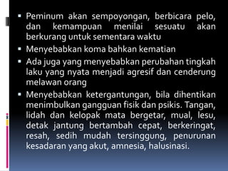  Peminum akan sempoyongan, berbicara pelo,
dan kemampuan menilai sesuatu akan
berkurang untuk sementara waktu
 Menyebabkan koma bahkan kematian
 Ada juga yang menyebabkan perubahan tingkah
laku yang nyata menjadi agresif dan cenderung
melawan orang
 Menyebabkan ketergantungan, bila dihentikan
menimbulkan gangguan fisik dan psikis. Tangan,
lidah dan kelopak mata bergetar, mual, lesu,
detak jantung bertambah cepat, berkeringat,
resah, sedih mudah tersinggung, penurunan
kesadaran yang akut, amnesia, halusinasi.
 