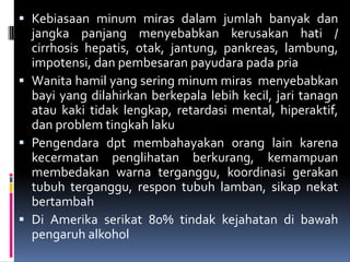  Kebiasaan minum miras dalam jumlah banyak dan
jangka panjang menyebabkan kerusakan hati /
cirrhosis hepatis, otak, jantung, pankreas, lambung,
impotensi, dan pembesaran payudara pada pria
 Wanita hamil yang sering minum miras menyebabkan
bayi yang dilahirkan berkepala lebih kecil, jari tanagn
atau kaki tidak lengkap, retardasi mental, hiperaktif,
dan problem tingkah laku
 Pengendara dpt membahayakan orang lain karena
kecermatan penglihatan berkurang, kemampuan
membedakan warna terganggu, koordinasi gerakan
tubuh terganggu, respon tubuh lamban, sikap nekat
bertambah
 Di Amerika serikat 80% tindak kejahatan di bawah
pengaruh alkohol
 