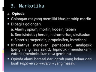 3. Narkotika
a. Opioda
 Golongan zat yang memiliki khasiat mirip morfin
 Dibagi 3 golongan ;
a. Alami ; opium, morfin, kodein, tebain
b. Semisintetis ; heroin, hidromorfon, oksikodon
c. Sintetis ; meperidin, propoksifen, levorfanol
 Khasiatnya menekan pernapasan, analgesik
(penghilang rasa sakit), hipnotik (menidurkan),
euforik (menimbulkan rasa gembira)
 Opioda alami berasal dari getah yang keluar dari
buah Papaver somniverum yang masak.
 
