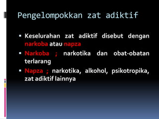 Pengelompokkan zat adiktif
 Keselurahan zat adiktif disebut dengan
narkoba atau napza
 Narkoba ; narkotika dan obat-obatan
terlarang
 Napza ; narkotika, alkohol, psikotropika,
zat adiktif lainnya
 