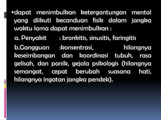 dapat menimbulkan ketergantungan mental
yang diikuti kecanduan fisik dalam jangka
waktu lama dapat menimbulkan :
a. Penyakit : bronkitis, sinusitis, faringitis
b.Gangguan :konsentrasi, hilangnya
keseimbangan dan koordinasi tubuh, rasa
gelisah, dan panik, gejala psikologis (hilangnya
semangat, cepat berubah suasana hati,
hilangnya ingatan jangka pendek).
 