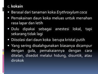 c. kokain
 Berasal dari tanaman koka Erythroxylum coca
 Pemakainan daun koka meluas untuk menahan
rasa lapar dan letih
 Dulu dipakai sebagai anestesi lokal, tapi
sekarang tidak lagi
 Diisolasi dari daun koka berupa kristal putih
 Yang sering disalahgunakan biasanya dicampur
dengan gula, pemakaiannya dengan cara
ditelan, disedot melalui hidung, disuntik, atau
dirokok
 