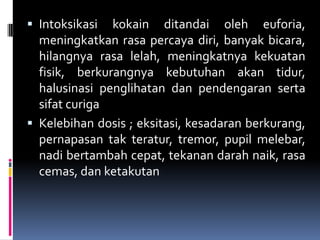  Intoksikasi kokain ditandai oleh euforia,
meningkatkan rasa percaya diri, banyak bicara,
hilangnya rasa lelah, meningkatnya kekuatan
fisik, berkurangnya kebutuhan akan tidur,
halusinasi penglihatan dan pendengaran serta
sifat curiga
 Kelebihan dosis ; eksitasi, kesadaran berkurang,
pernapasan tak teratur, tremor, pupil melebar,
nadi bertambah cepat, tekanan darah naik, rasa
cemas, dan ketakutan
 