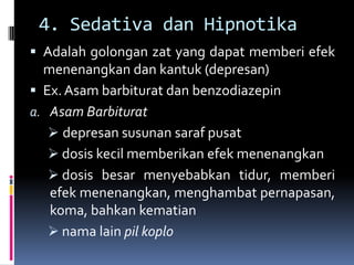 4. Sedativa dan Hipnotika
 Adalah golongan zat yang dapat memberi efek
menenangkan dan kantuk (depresan)
 Ex.Asam barbiturat dan benzodiazepin
a. Asam Barbiturat
 depresan susunan saraf pusat
 dosis kecil memberikan efek menenangkan
 dosis besar menyebabkan tidur, memberi
efek menenangkan, menghambat pernapasan,
koma, bahkan kematian
 nama lain pil koplo
 