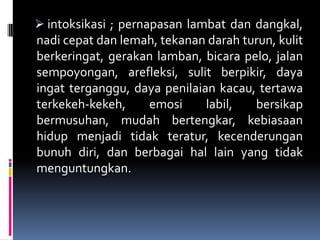  intoksikasi ; pernapasan lambat dan dangkal,
nadi cepat dan lemah, tekanan darah turun, kulit
berkeringat, gerakan lamban, bicara pelo, jalan
sempoyongan, arefleksi, sulit berpikir, daya
ingat terganggu, daya penilaian kacau, tertawa
terkekeh-kekeh, emosi labil, bersikap
bermusuhan, mudah bertengkar, kebiasaan
hidup menjadi tidak teratur, kecenderungan
bunuh diri, dan berbagai hal lain yang tidak
menguntungkan.
 