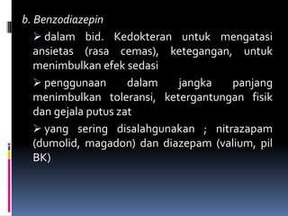 b. Benzodiazepin
 dalam bid. Kedokteran untuk mengatasi
ansietas (rasa cemas), ketegangan, untuk
menimbulkan efek sedasi
 penggunaan dalam jangka panjang
menimbulkan toleransi, ketergantungan fisik
dan gejala putus zat
 yang sering disalahgunakan ; nitrazapam
(dumolid, magadon) dan diazepam (valium, pil
BK)
 