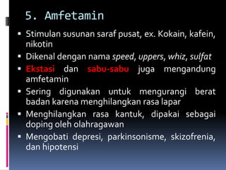 5. Amfetamin
 Stimulan susunan saraf pusat, ex. Kokain, kafein,
nikotin
 Dikenal dengan nama speed, uppers, whiz, sulfat
 Ekstasi dan sabu-sabu juga mengandung
amfetamin
 Sering digunakan untuk mengurangi berat
badan karena menghilangkan rasa lapar
 Menghilangkan rasa kantuk, dipakai sebagai
doping oleh olahragawan
 Mengobati depresi, parkinsonisme, skizofrenia,
dan hipotensi
 