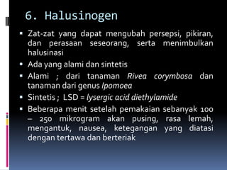 6. Halusinogen
 Zat-zat yang dapat mengubah persepsi, pikiran,
dan perasaan seseorang, serta menimbulkan
halusinasi
 Ada yang alami dan sintetis
 Alami ; dari tanaman Rivea corymbosa dan
tanaman dari genus Ipomoea
 Sintetis ; LSD = lysergic acid diethylamide
 Beberapa menit setelah pemakaian sebanyak 100
– 250 mikrogram akan pusing, rasa lemah,
mengantuk, nausea, ketegangan yang diatasi
dengan tertawa dan berteriak
 