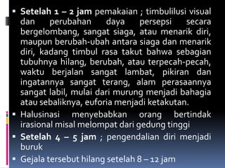  Setelah 1 – 2 jam pemakaian ; timbulilusi visual
dan perubahan daya persepsi secara
bergelombang, sangat siaga, atau menarik diri,
maupun berubah-ubah antara siaga dan menarik
diri, kadang timbul rasa takut bahwa sebagian
tubuhnya hilang, berubah, atau terpecah-pecah,
waktu berjalan sangat lambat, pikiran dan
ingatannya sangat terang, alam perasaannya
sangat labil, mulai dari murung menjadi bahagia
atau sebaliknya, euforia menjadi ketakutan.
 Halusinasi menyebabkan orang bertindak
irasional misal melompat dari gedung tinggi
 Setelah 4 – 5 jam ; pengendalian diri menjadi
buruk
 Gejala tersebut hilang setelah 8 – 12 jam
 
