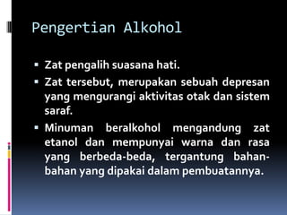 Pengertian Alkohol
 Zat pengalih suasana hati.
 Zat tersebut, merupakan sebuah depresan
yang mengurangi aktivitas otak dan sistem
saraf.
 Minuman beralkohol mengandung zat
etanol dan mempunyai warna dan rasa
yang berbeda-beda, tergantung bahan-
bahan yang dipakai dalam pembuatannya.
 