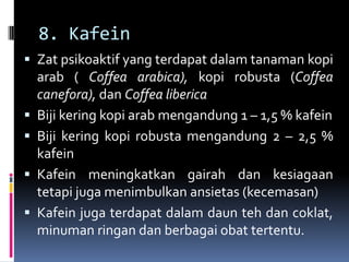 8. Kafein
 Zat psikoaktif yang terdapat dalam tanaman kopi
arab ( Coffea arabica), kopi robusta (Coffea
canefora), dan Coffea liberica
 Biji kering kopi arab mengandung 1 – 1,5 % kafein
 Biji kering kopi robusta mengandung 2 – 2,5 %
kafein
 Kafein meningkatkan gairah dan kesiagaan
tetapi juga menimbulkan ansietas (kecemasan)
 Kafein juga terdapat dalam daun teh dan coklat,
minuman ringan dan berbagai obat tertentu.
 
