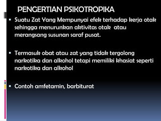 PENGERTIAN PSIKOTROPIKA
 Suatu Zat Yang Mempunyai efek terhadap kerja otak
sehingga menurunkan aktivitas otak atau
merangsang susunan saraf pusat.
 Termasuk obat atau zat yang tidak tergolong
narkotika dan alkohol tetapi memiliki khasiat seperti
narkotika dan alkohol
 Contoh amfetamin, barbiturat
 