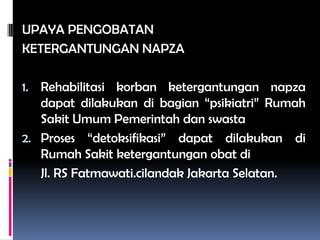 UPAYA PENGOBATAN
KETERGANTUNGAN NAPZA
1. Rehabilitasi korban ketergantungan napza
dapat dilakukan di bagian “psikiatri” Rumah
Sakit Umum Pemerintah dan swasta
2. Proses “detoksifikasi” dapat dilakukan di
Rumah Sakit ketergantungan obat di
Jl. RS Fatmawati.cilandak Jakarta Selatan.
 