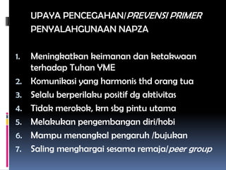 UPAYA PENCEGAHAN/PREVENSI PRIMER
PENYALAHGUNAAN NAPZA
1. Meningkatkan keimanan dan ketakwaan
terhadap Tuhan YME
2. Komunikasi yang harmonis thd orang tua
3. Selalu berperilaku positif dg aktivitas
4. Tidak merokok, krn sbg pintu utama
5. Melakukan pengembangan diri/hobi
6. Mampu menangkal pengaruh /bujukan
7. Saling menghargai sesama remaja/peer group
 