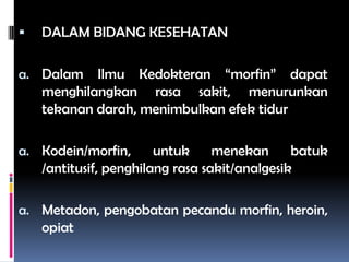  DALAM BIDANG KESEHATAN
a. Dalam Ilmu Kedokteran “morfin” dapat
menghilangkan rasa sakit, menurunkan
tekanan darah, menimbulkan efek tidur
a. Kodein/morfin, untuk menekan batuk
/antitusif, penghilang rasa sakit/analgesik
a. Metadon, pengobatan pecandu morfin, heroin,
opiat
 