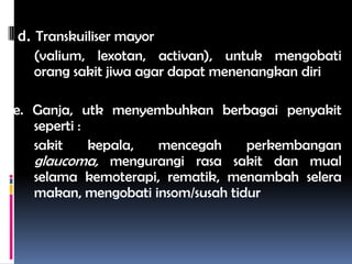d. Transkuiliser mayor
(valium, lexotan, activan), untuk mengobati
orang sakit jiwa agar dapat menenangkan diri
e. Ganja, utk menyembuhkan berbagai penyakit
seperti :
sakit kepala, mencegah perkembangan
glaucoma, mengurangi rasa sakit dan mual
selama kemoterapi, rematik, menambah selera
makan, mengobati insom/susah tidur
 