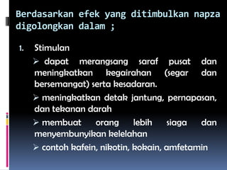 Berdasarkan efek yang ditimbulkan napza
digolongkan dalam ;
1. Stimulan
 dapat merangsang saraf pusat dan
meningkatkan kegairahan (segar dan
bersemangat) serta kesadaran.
 meningkatkan detak jantung, pernapasan,
dan tekanan darah
 membuat orang lebih siaga dan
menyembunyikan kelelahan
 contoh kafein, nikotin, kokain, amfetamin
 