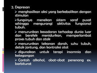 2. Depresan
 menghasilkan aksi yang berkebalikan dengan
stimulan
fungsinya menekan sistem saraf pusat
sehingga mengurangi aktivitas fungsional
tubuh.
 menurunkan kesadaran terhadap dunia luar
dan berefek menidurkan, memperlambat
proses tubuh dan otak
 menurunkan tekanan darah, suhu tubuh,
detak jantung, dan kontraksi otot
 digunakan untuk terapi insomnia dan
ketegangan
 Contoh alkohol, obat-obat penenang ex.
barbiturat
 