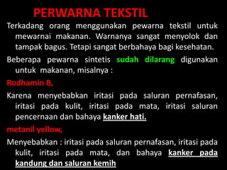 Lili Andajani, S.Pd, M.Pd
PERWARNA TEKSTIL
Terkadang orang menggunakan pewarna tekstil untuk
mewarnai makanan. Warnanya sangat menyolok dan
tampak bagus. Tetapi sangat berbahaya bagi kesehatan.
Beberapa pewarna sintetis sudah dilarang digunakan
untuk makanan, misalnya :
Rodhamin B,
Karena menyebabkan iritasi pada saluran pernafasan,
iritasi pada kulit, iritasi pada mata, iritasi saluran
pencernaan dan bahaya kanker hati.
metanil yellow,
Menyebabkan : iritasi pada saluran pernafasan, iritasi pada
kulit, iritasi pada mata, dan bahaya kanker pada
kandung dan saluran kemih
 