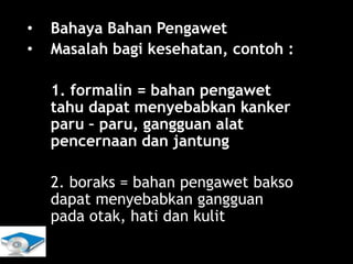 Lili Andajani, S.Pd, M.Pd
• Bahaya Bahan Pengawet
• Masalah bagi kesehatan, contoh :
1. formalin = bahan pengawet
tahu dapat menyebabkan kanker
paru – paru, gangguan alat
pencernaan dan jantung
2. boraks = bahan pengawet bakso
dapat menyebabkan gangguan
pada otak, hati dan kulit
 