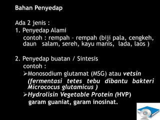 Lili Andajani, S.Pd, M.Pd
4. Bahan Penyedap
Ada 2 jenis :
1. Penyedap Alami
contoh : rempah – rempah (biji pala, cengkeh,
daun salam, sereh, kayu manis, lada, laos )
2. Penyedap buatan / Sintesis
contoh :
Monosodium glutamat (MSG) atau vetsin
(fermentasi tetes tebu dibantu bakteri
Micrococus glutamicus )
Hydrolisin Vegetable Protein (HVP)
garam guaniat, garam inosinat.
 