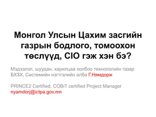 Монгол Улсын Цахим засгийн
  газрын бодлого, томоохон
   төслүүд, CIO гэж хэн бэ?
Мэдээлэл, шуудан, харилцаа холбоо технологийн газар
БХЗХ, Системийн нэгтгэлийн алба Г.Нямдорж

PRINCE2 Certified, COBiT certified Project Manager
nyamdorj@ictpa.gov.mn
 