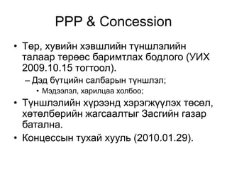 PPP & Concession
• Төр, хувийн хэвшлийн түншлэлийн
  талаар төрөөс баримтлах бодлого (УИХ
  2009.10.15 тогтоол).
  – Дэд бүтцийн салбарын түншлэл;
    • Мэдээлэл, харилцаа холбоо;
• Түншлэлийн хүрээнд хэрэгжүүлэх төсөл,
  хөтөлбөрийн жагсаалтыг Засгийн газар
  батална.
• Концессын тухай хууль (2010.01.29).
 