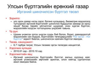 Улсын бүртгэлийн ерөнхий газар
        Иргэний шинэчилсэн бүртгэл төсөл
• Зорилго:
   – улс орон даяар нэгэн зэрэг, богино хугацаанд, биометрик мэдээлэлд
     тулгуурлан иргэний бүртгэлийг шинэчлэн бүрдүүлэх замаар эх орны
     хишиг бусад төрийн үйлчилгээг шуурхай, үнэн хүргэж бүртгэл,
     мэдээллийн нэгдсэн тогтолцооны үндэсийг тавьна.
• Үр дүн:
   – Цахим үнэмлэх олгох үндсэн суурь бий болох, бодит, давхардалгүй
     мэдээллийн сан бүрдэх, бүртгэлийн төгөлдөршлийн “Нэг иргэн - Нэг
     бүртгэл” зорилт биелэх, шинэчилсэн хаягийн бүртгэл явагдах.
• Төсөв, санхүүжилт:
   – 6.7 тэрбум төгрөг, Улсын төсвөөс эргэн төлөгдөх нөхцөлтэй.
• Хэрэгжих хугацаа:
   – 2010.01 сар - 2010.10 сар
• Хэрэгжилтийн явц:
   – Иргэний шинэчилсэн бүртгэлийн бэлтгэл ажлын хүрээнд хаяг,
     иргэний үнэмлэхийн зөрчлийг арилгах, олон нийтэд сурталчлах
     ажил явагдаж байна.
 