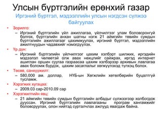 Улсын бүртгэлийн ерөнхий газар
     Иргэний бүртгэл, мэдээллийн улсын нэгдсэн сүлжээ
                         байгуулах
•   Зорилго:
     – Иргэний бүртгэлийн үйл ажиллагаа, үйлчилгээг улам боловсронгуй
        болгох, бүртгэлийн анхан шатны нэгж 21 аймгийн төвийн сумдын
        бүртгэлийн ажиллагааг цахимжуулах, иргэний бүртгэл, мэдээллийн
        ажилтнуудын чадавхийг нэмэгдүүлэх.
•   Үр дүн:
     – Иргэний бүртгэлийн үйлчилгээг цахим хэлбэрт шилжих, иргэдийн
        мэдээлэл чөлөөтэй олж авах нөхцлийг сайжрах, иргэд интернет
        ашиглан оршин суугаа газраасаа цахим хэлбэрээр архивын лавлагаа
        авах боломж бүрдэх, цахим засаглалыг хөгжүүлэхэд түлхэц болох.
•   Төсөв, санхүүжилт:
     – 580,000 ам. доллар,      НҮБ-ын Хөгжлийн хөтөлбөрийн буцалтгүй
        тусламж.
•   Хэрэгжих хугацаа:
     – 2009.03 сар-2010.09 сар
•   Хэрэгжилтийн явц:
     – 21 аймгийн төвийн сумдын бүртгэлийн албадыг сүлжээгээр холбогдож
        дууссан. Иргэний бүртгэлийн лавлагааны        програм хангамжийг
        боловсруулах, олон нийтэд сурталчлах ажлууд явагдаж байна.
 